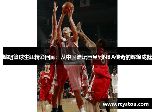 姚明篮球生涯精彩回顾：从中国篮坛巨星到NBA传奇的辉煌成就